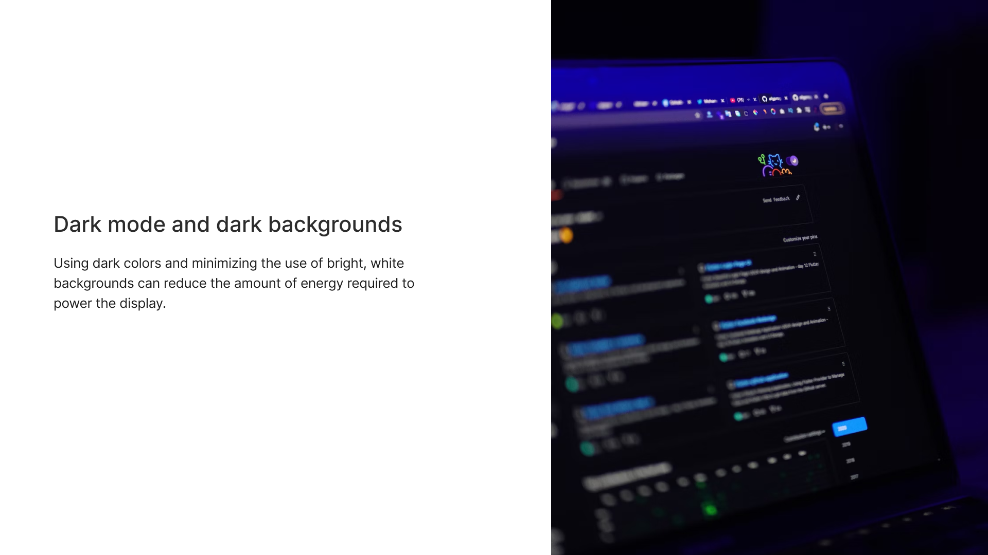 Dark mode and dark backgroundsUsing dark colors and minimizing the use of bright, white backgrounds can reduce the amount of energy required to power the display.