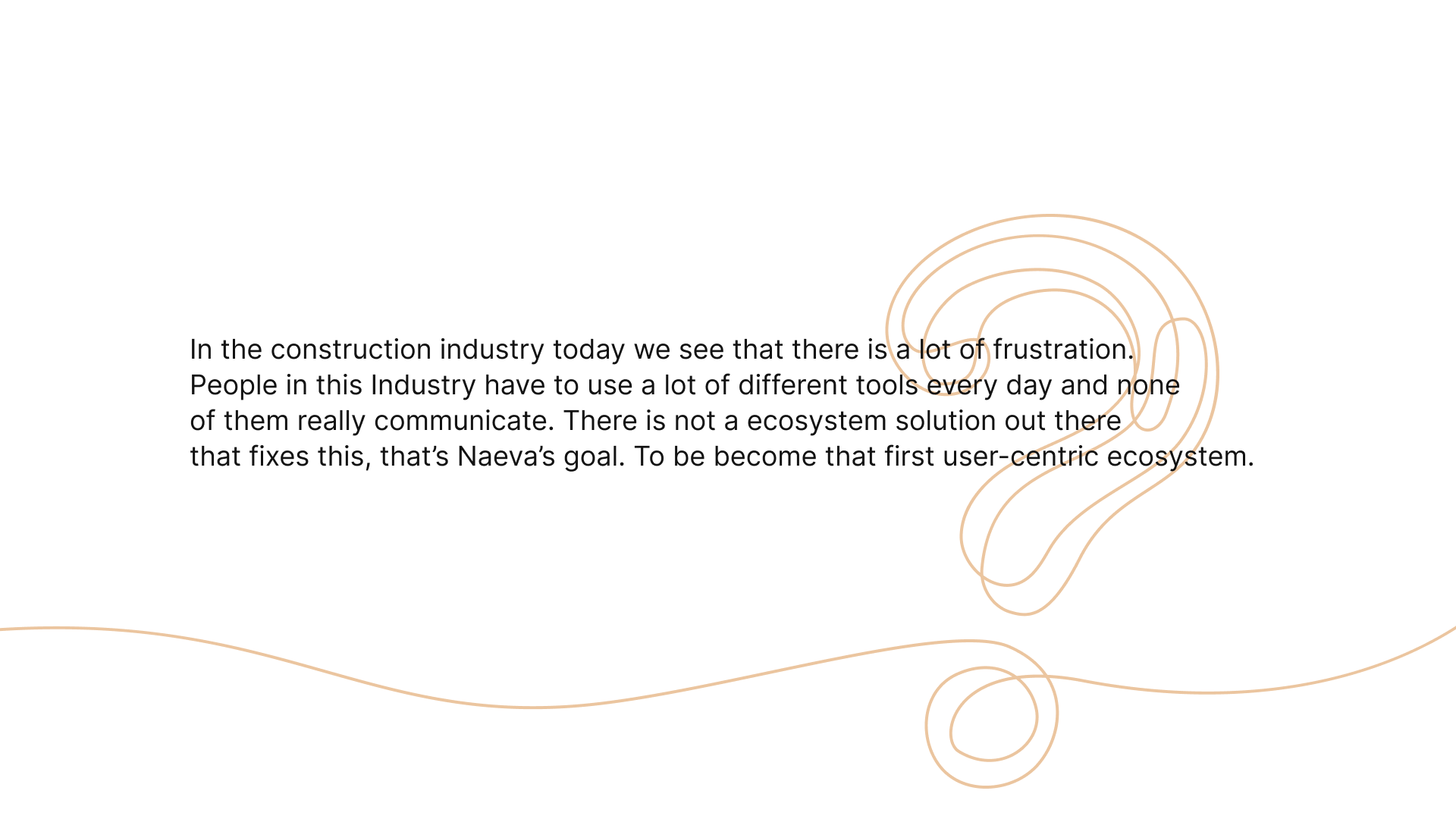 In the construction industry today we see that there is a lot of frustration. People in this Industry have to use a lot of different tools every day and none of them really communicate. There is not a ecosystem solution out there that fixes this, that’s Naeva’s goal. To be become that first user-centric ecosystem.